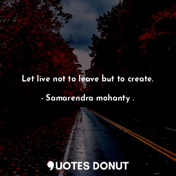 Let live not to leave but to create.