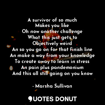 A survivor of so much
Makes you like
Oh now another challenge
What this just gets to
Objectively weird
An so you go on for that finish line
An make a way from your knowledge
To create away to learn in stress
An pain plus pandemonium
And this all still going on you know