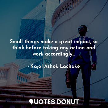 Small things make a great impact, so think before taking any action and work accordingly...