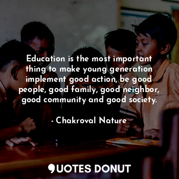 Education is the most important thing to make young generation implement good action, be good people, good family, good neighbor, good community and good society.