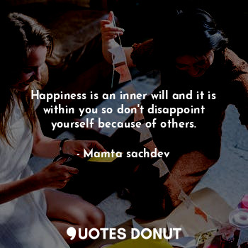 Happiness is an inner will and it is within you so don't disappoint yourself because of others.