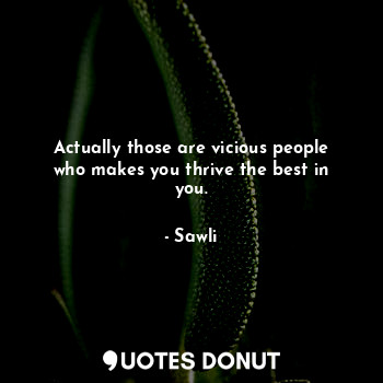 Actually those are vicious people who makes you thrive the best in you.
