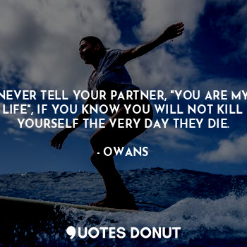 NEVER TELL YOUR PARTNER, "YOU ARE MY LIFE", IF YOU KNOW YOU WILL NOT KILL YOURSELF THE VERY DAY THEY DIE.