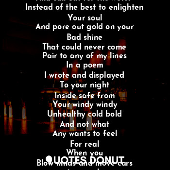 Night is what is out here
An another goes
But I do not have to
Be outside to know
Why you yell
And want others to move
Because your mind not right
To know you are in the company
Of the best but you want others
And call out for the worst 
Instead of the best to enlighten
Your soul
And pore out gold on your
Bad shine
That could never come
Pair to any of my lines
In a poem
I wrote and displayed
To your night
Inside safe from
Your windy windy
Unhealthy cold bold
And not what
Any wants to feel
For real
When you
Blow winds and move cars
An people
From here to there
With no care
As you cook to the
Night sky on a grill
With friends masked
And waiting for
Your food and all