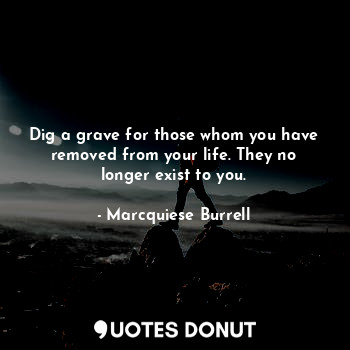 Dig a grave for those whom you have removed from your life. They no longer exist to you.