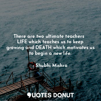 There are two ultimate teachers  
LIFE which teaches us to keep growing and DEATH which motivates us to begin a new life.