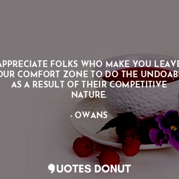 APPRECIATE FOLKS WHO MAKE YOU LEAVE YOUR COMFORT ZONE TO DO THE UNDOABLE AS A RESULT OF THEIR COMPETITIVE NATURE.