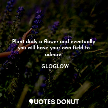 Plant daily a flower and eventually you will have your own field to admire.