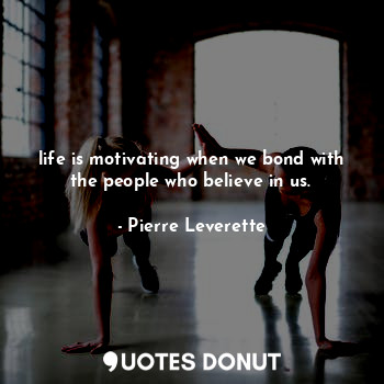 life is motivating when we bond with the people who believe in us.