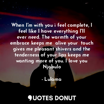 When I'm with you i feel complete, I feel like I have everything I'll ever need. The warmth of your embrace keeps me  alive your  touch gives me pleasant shivers and the tenderness of your lips keeps me wanting more of you. I love you Njabulo