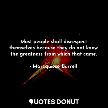 Most people shall disrespect themselves because they do not know the greatness from which that came.