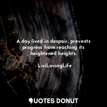 A day lived in despair, prevents progress from reaching its heightened heights.
