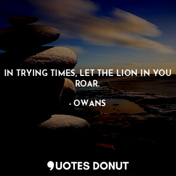 IN TRYING TIMES, LET THE LION IN YOU ROAR.