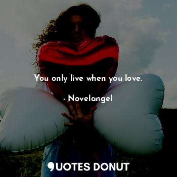 You only live when you love.