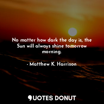 No matter how dark the day is, the Sun will always shine tomorrow morning.