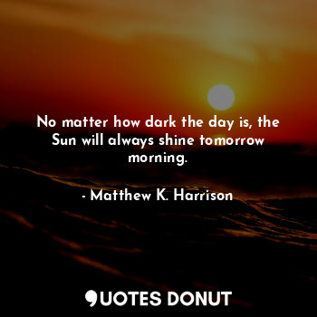  No matter how dark the day is, the Sun will always shine tomorrow morning.... - Matthew K. Harrison - Quotes Donut