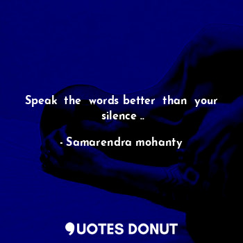 Speak  the  words better  than  your  silence ..
