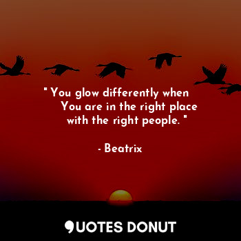 " You glow differently when  
     You are in the right place
    with the right people. "