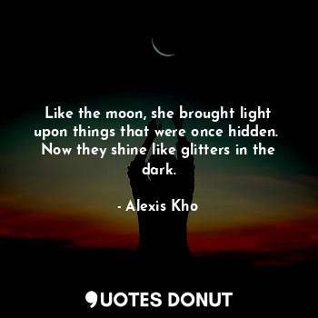 Like the moon, she brought light upon things that were once hidden. 
Now they shine like glitters in the dark.