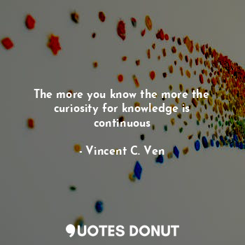 The more you know the more the curiosity for knowledge is continuous
