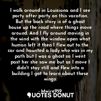 I walk around in Louisiana and I see party after party on this vacation. But the back story is of a ghost house up the road where things move around. And I fly around moving in the wind with the window open what human left it then I flew out to the car and haunted a lady who was in my path but I was a ghost so I went past her she saw me but as I move I didn't stay still and flew into a building I got to learn about these wings.