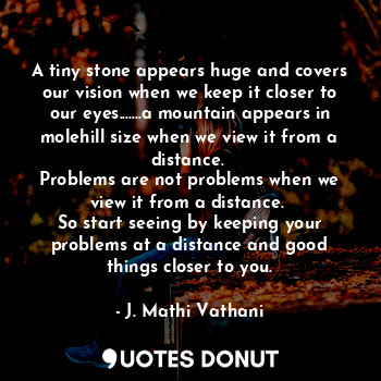 A tiny stone appears huge and covers our vision when we keep it closer to our eyes.......a mountain appears in molehill size when we view it from a distance. 
Problems are not problems when we view it from a distance. 
So start seeing by keeping your problems at a distance and good things closer to you.