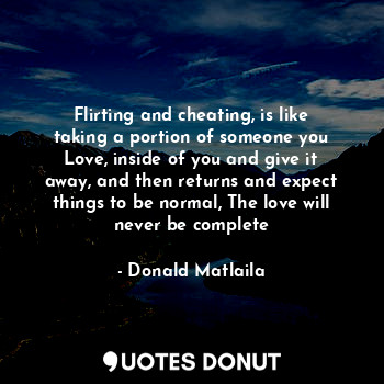 Flirting and cheating, is like taking a portion of someone you Love, inside of you and give it away, and then returns and expect things to be normal, The love will never be complete