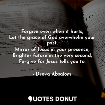 Forgive even when it hurts,
Let the grace of God overwhelm your past,
Mirror of Jesus in your presence,
Brighter future in the very second,
Forgive for Jesus tells you to.