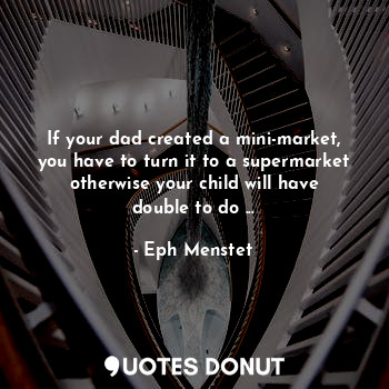 If your dad created a mini-market, you have to turn it to a supermarket otherwise your child will have double to do ...