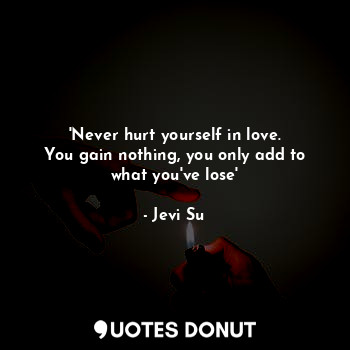 'Never hurt yourself in love.
You gain nothing, you only add to what you've lose'