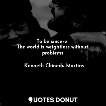 To be sincere 
The world is weightless without problems