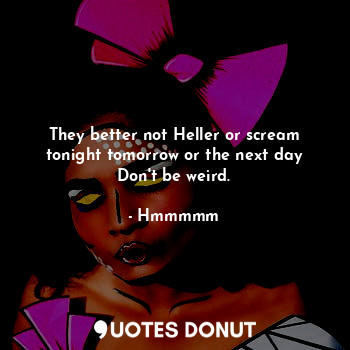  They better not Heller or scream tonight tomorrow or the next day
Don't be weird... - Hmmmmm - Quotes Donut