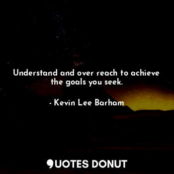 Understand and over reach to achieve the goals you seek.
