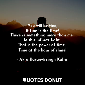 You will be fine,
If fine is the time!
There is something more than me 
In this infinite light 
That is the power of time! 
Time at the hour of shine!
