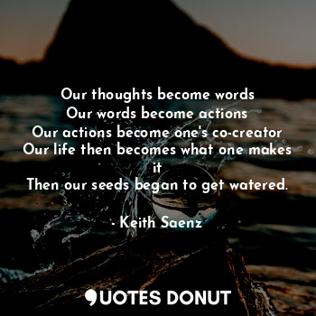Our thoughts become words
Our words become actions
Our actions become one's co-creator
Our life then becomes what one makes it
Then our seeds began to get watered.