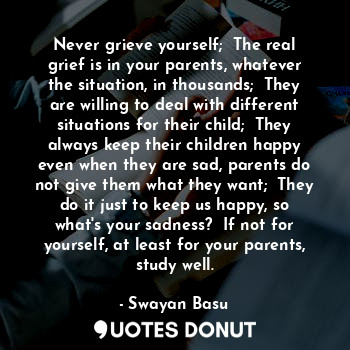 Never grieve yourself;  The real grief is in your parents, whatever the situation, in thousands;  They are willing to deal with different situations for their child;  They always keep their children happy even when they are sad, parents do not give them what they want;  They do it just to keep us happy, so what's your sadness?  If not for yourself, at least for your parents, study well.