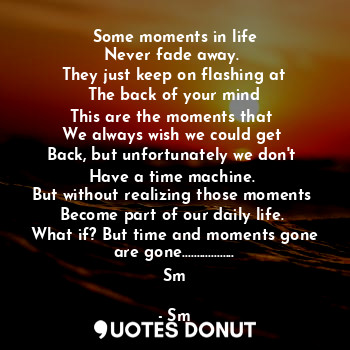 Some moments in life
Never fade away. 
They just keep on flashing at
The back of your mind
This are the moments that 
We always wish we could get 
Back, but unfortunately we don't 
Have a time machine. 
But without realizing those moments 
Become part of our daily life. 
What if? But time and moments gone are gone..................
Sm