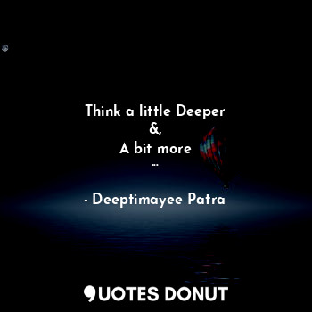  Think a little Deeper
&,
A bit more
...... - Deeptimayee Patra - Quotes Donut