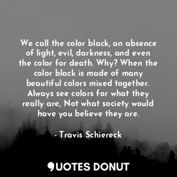 We call the color black, an absence of light, evil, darkness, and even the color for death. Why? When the color black is made of many beautiful colors mixed together. Always see colors for what they really are, Not what society would have you believe they are.