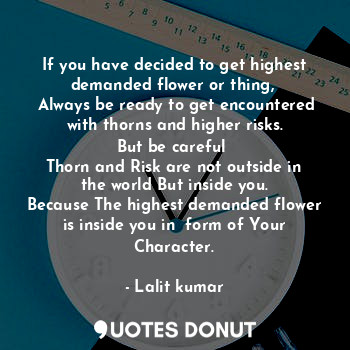 If you have decided to get highest demanded flower or thing, 
 Always be ready to get encountered with thorns and higher risks.
But be careful 
Thorn and Risk are not outside in the world But inside you.
Because The highest demanded flower is inside you in  form of Your Character.