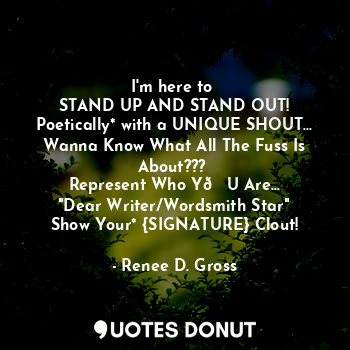 I'm here to 
STAND UP AND STAND OUT!
Poetically* with a UNIQUE SHOUT...
Wanna Know What All The Fuss Is About??? 
Represent Who Y?U Are...
"Dear Writer/Wordsmith Star"
Show Your* {SIGNATURE} Clout!