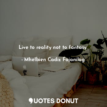 Live to reality not to fantasy.