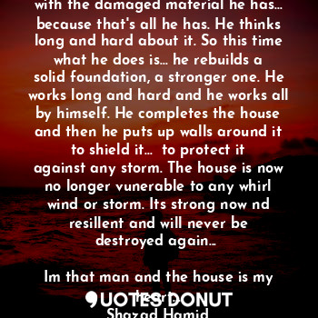 A mans house is blown down by a storm. He needs to rebuild it again, with the damaged material he has... because that's all he has. He thinks long and hard about it. So this time what he does is... he rebuilds a solid foundation, a stronger one. He works long and hard and he works all by himself. He completes the house and then he puts up walls around it to shield it...  to protect it against any storm. The house is now no longer vunerable to any whirl wind or storm. Its strong now nd resillent and will never be destroyed again... 

Im that man and the house is my heart...
Shazad Hamid.