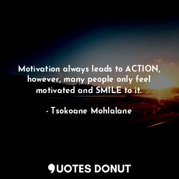 Motivation always leads to ACTION, however, many people only feel motivated and SMILE to it.