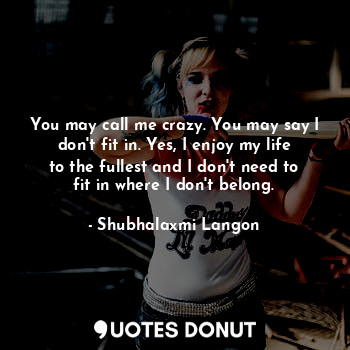 You may call me crazy. You may say I don't fit in. Yes, I enjoy my life to the fullest and I don't need to fit in where I don't belong.