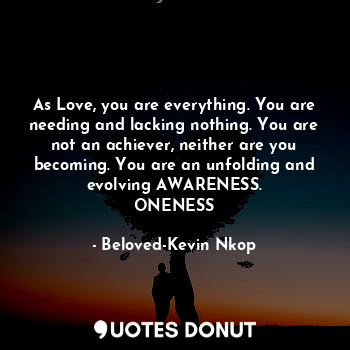 As Love, you are everything. You are needing and lacking nothing. You are not an achiever, neither are you becoming. You are an unfolding and evolving AWARENESS.
ONENESS