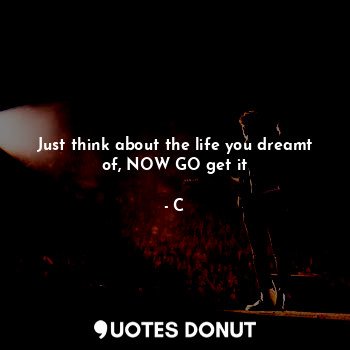  Just think about the life you dreamt of, NOW GO get it... - C - Quotes Donut