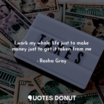 I work my whole life just to make money just to get it taken from me