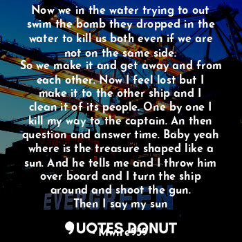 Now we in the water trying to out swim the bomb they dropped in the water to kill us both even if we are not on the same side.
So we make it and get away and from each other. Now I feel lost but I make it to the other ship and I clean it of its people. One by one I kill my way to the captain. An then question and answer time. Baby yeah where is the treasure shaped like a sun. And he tells me and I throw him over board and I turn the ship around and shoot the gun.
Then I say my sun