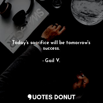 Today's sacrifice will be tomorrow's success.